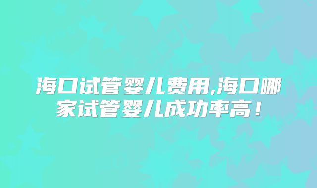 海口试管婴儿费用,海口哪家试管婴儿成功率高!