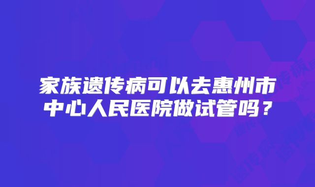 家族遗传病可以去惠州市中心人民医院做试管吗？