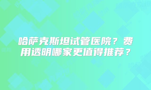 哈萨克斯坦试管医院？费用透明哪家更值得推荐？