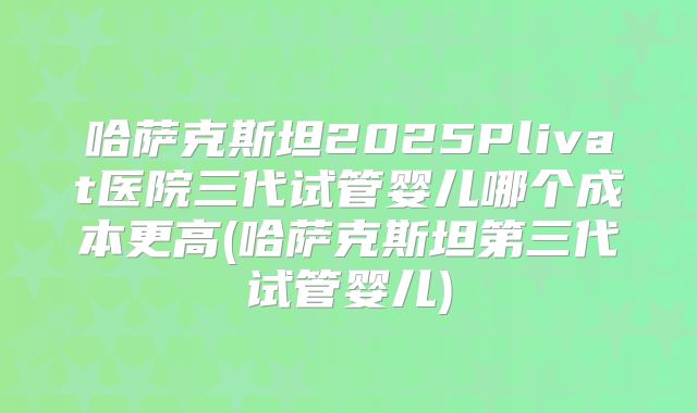 哈萨克斯坦2025Plivat医院三代试管婴儿哪个成本更高(哈萨克斯坦第三代试管婴儿)