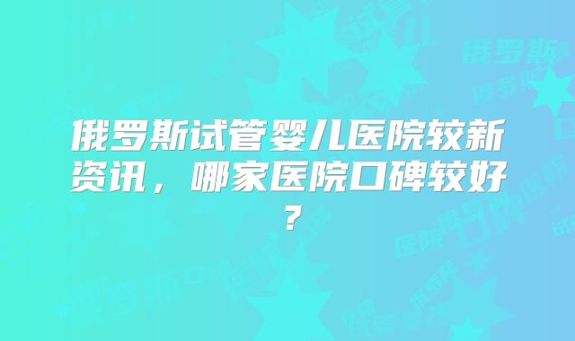 俄罗斯试管婴儿医院较新资讯,哪家医院口碑较好?