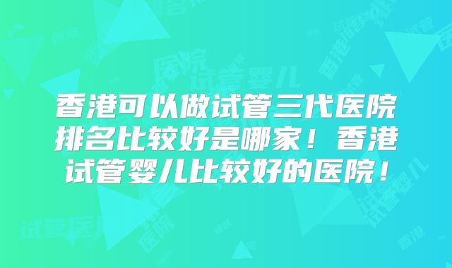 香港可以做试管三代医院排名比较好是哪家!香港试管婴儿比较好的医院!