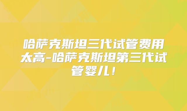 哈萨克斯坦三代试管费用太高-哈萨克斯坦第三代试管婴儿！