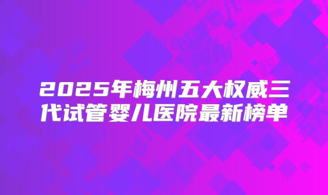 2025年梅州五大权威三代试管婴儿医院最新榜单