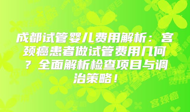 成都试管婴儿费用解析:宫颈癌患者做试管费用几何?全面解析检查项目与调治策略!