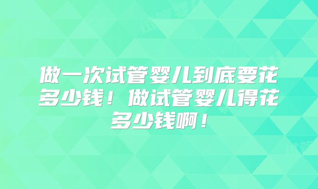 做一次试管婴儿到底要花多少钱！做试管婴儿得花多少钱啊！