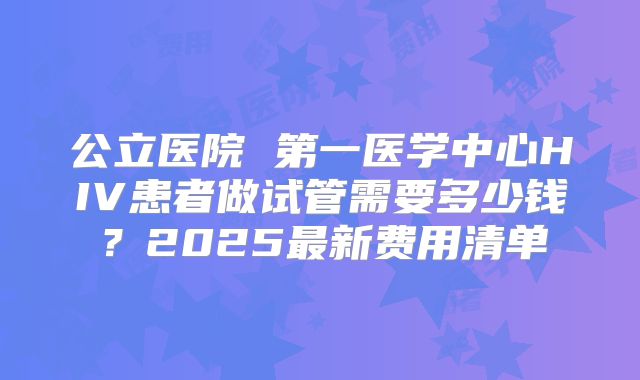 公立医院 第一医学中心HIV患者做试管需要多少钱？2025最新费用清单