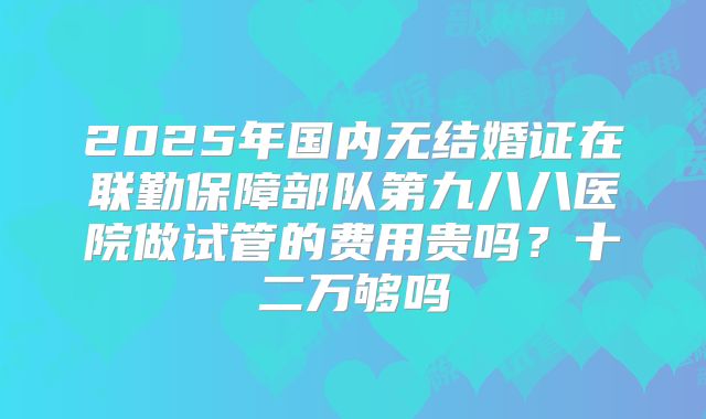 2025年国内无结婚证在联勤保障部队第九八八医院做试管的费用贵吗?十二万够吗