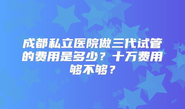 成都私立医院做三代试管的费用是多少?十万费用够不够?