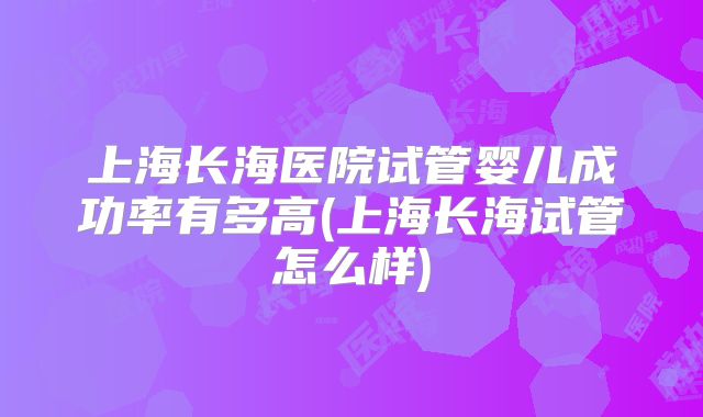 上海长海医院试管婴儿成功率有多高(上海长海试管怎么样)