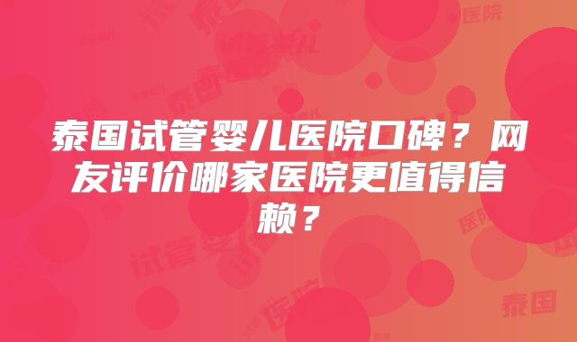泰国试管婴儿医院口碑?网友评价哪家医院更值得信赖?