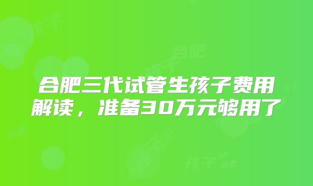 合肥三代试管生孩子费用解读，准备30万元够用了