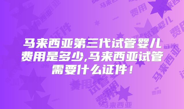 马来西亚第三代试管婴儿费用是多少,马来西亚试管需要什么证件！