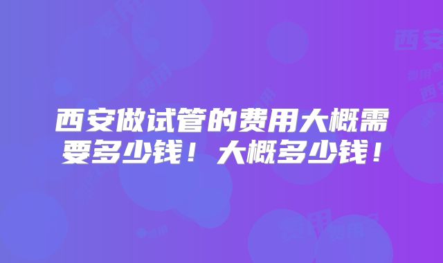 西安做试管的费用大概需要多少钱!大概多少钱!