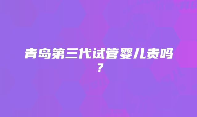 青岛第三代试管婴儿贵吗？