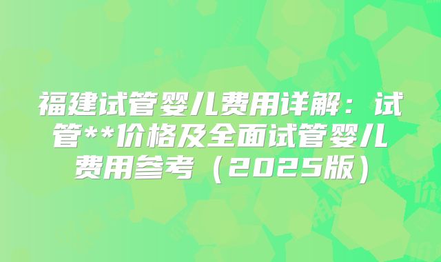 福建试管婴儿费用详解：试管**价格及全面试管婴儿费用参考（2025版）