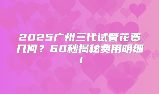 2025广州三代试管花费几何？60秒揭秘费用明细！