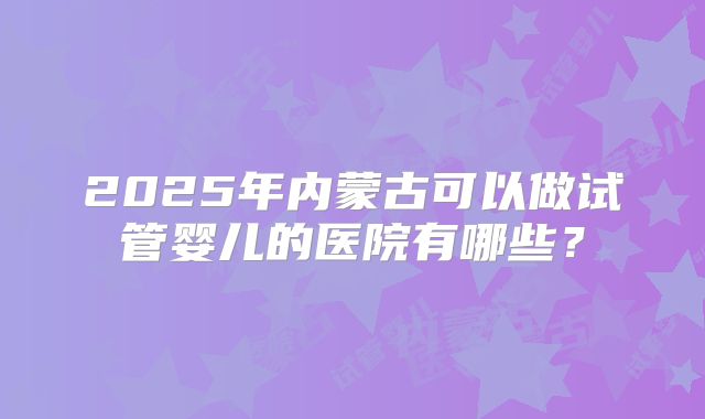 2025年内蒙古可以做试管婴儿的医院有哪些？