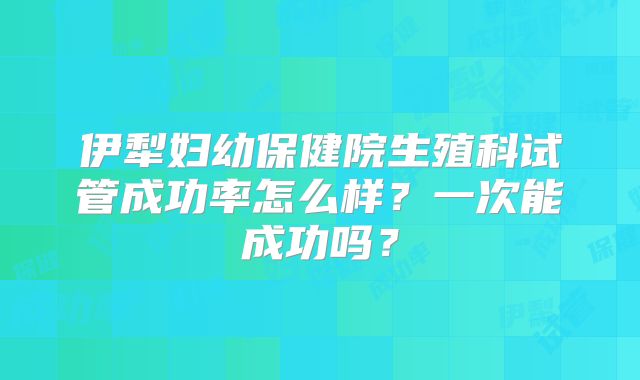 伊犁妇幼保健院生殖科试管成功率怎么样？一次能成功吗？