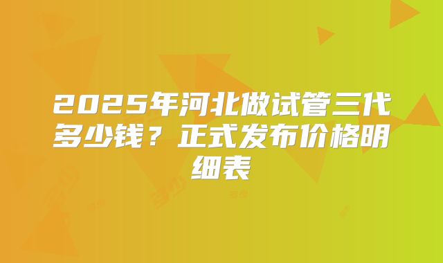 2025年河北做试管三代多少钱?正式发布价格明细表