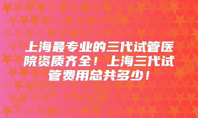 上海最专业的三代试管医院资质齐全！上海三代试管费用总共多少！