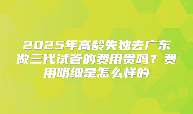 2025年高龄失独去广东做三代试管的费用贵吗?费用明细是怎么样的