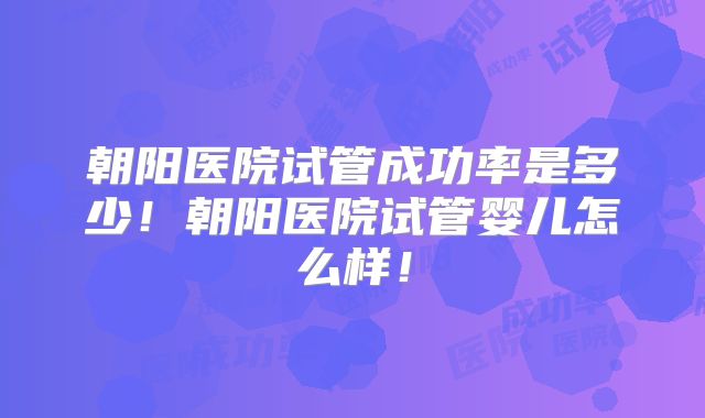 朝阳医院试管成功率是多少！朝阳医院试管婴儿怎么样！