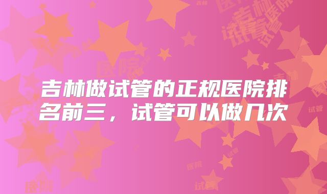 吉林做试管的正规医院排名前三，试管可以做几次