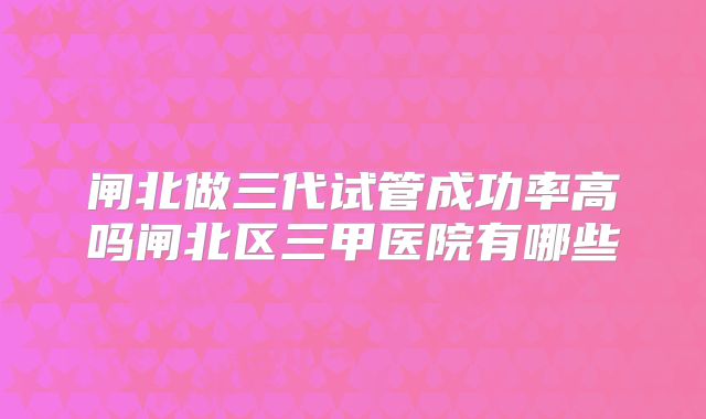 闸北做三代试管成功率高吗闸北区三甲医院有哪些