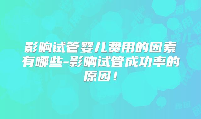影响试管婴儿费用的因素有哪些-影响试管成功率的原因！