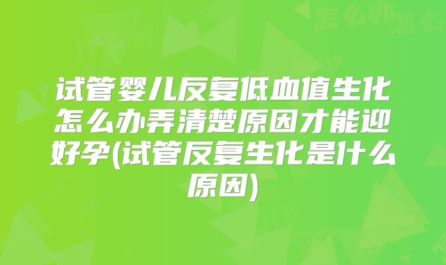 试管婴儿反复低血值生化怎么办弄清楚原因才能迎好孕(试管反复生化是什么原因)