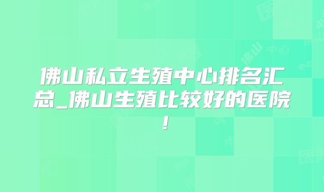 佛山私立生殖中心排名汇总_佛山生殖比较好的医院!