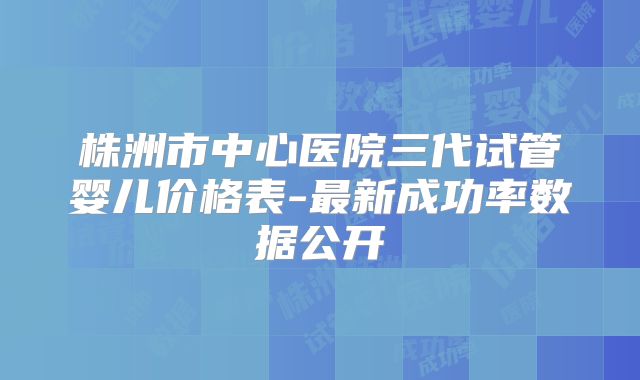 株洲市中心医院三代试管婴儿价格表-最新成功率数据公开