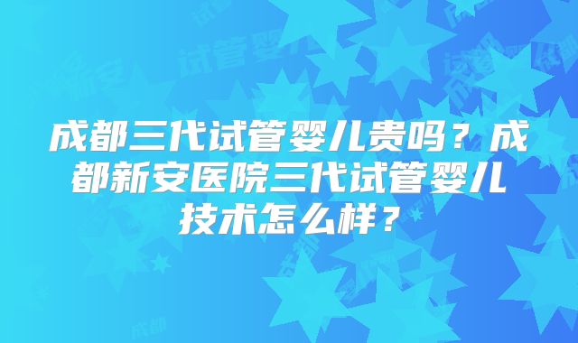 成都三代试管婴儿贵吗？成都新安医院三代试管婴儿技术怎么样？