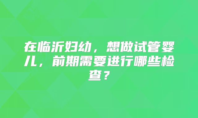 在临沂妇幼,想做试管婴儿,前期需要进行哪些检查?