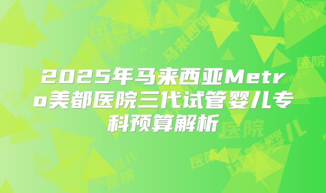 2025年马来西亚Metro美都医院三代试管婴儿专科预算解析