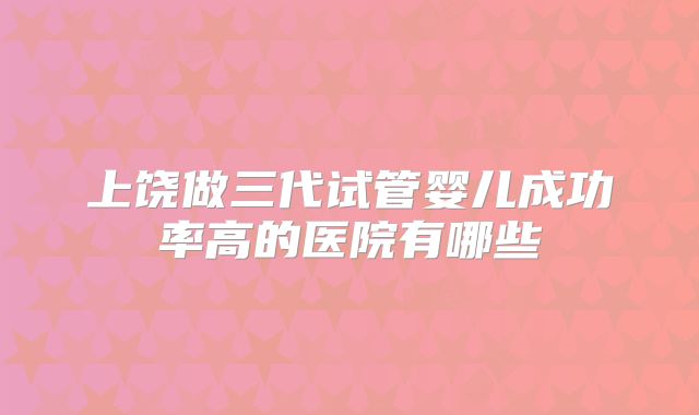 上饶做三代试管婴儿成功率高的医院有哪些