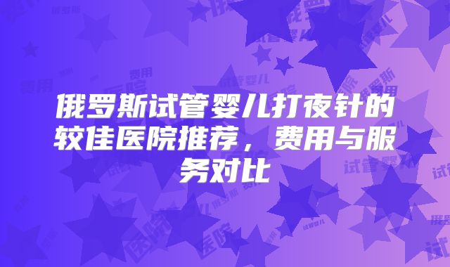 俄罗斯试管婴儿打夜针的较佳医院推荐，费用与服务对比