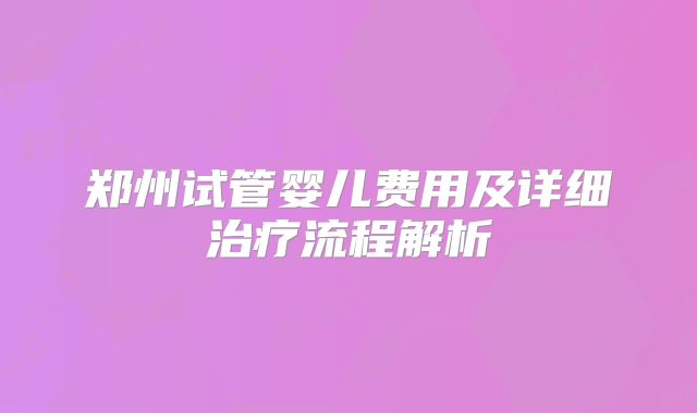 郑州试管婴儿费用及详细治疗流程解析