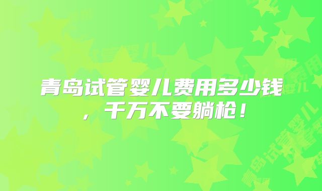 青岛试管婴儿费用多少钱,千万不要躺枪!