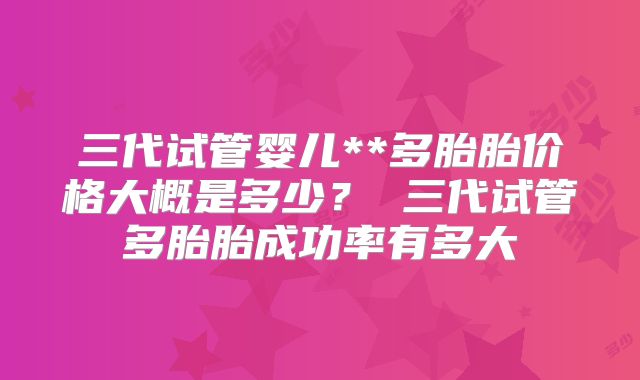 三代试管婴儿**多胎胎价格大概是多少? 三代试管多胎胎成功率有多大