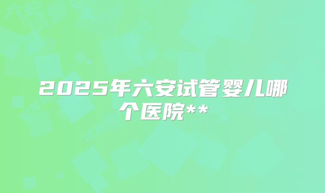 2025年六安试管婴儿哪个医院**