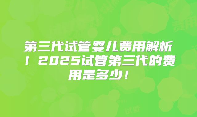 第三代试管婴儿费用解析！2025试管第三代的费用是多少！