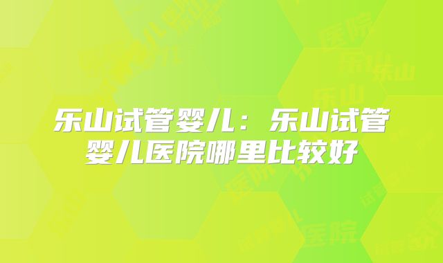 乐山试管婴儿：乐山试管婴儿医院哪里比较好