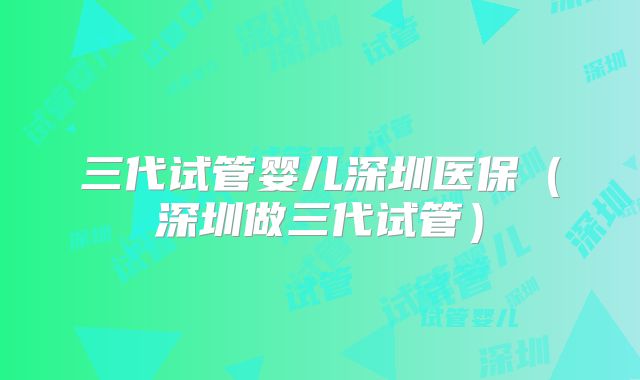 三代试管婴儿深圳医保（深圳做三代试管）