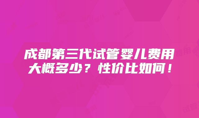 成都第三代试管婴儿费用大概多少?性价比如何!