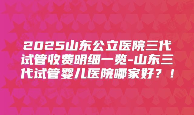 2025山东公立医院三代试管收费明细一览-山东三代试管婴儿医院哪家好？！