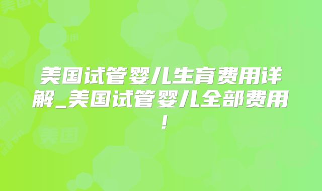 美国试管婴儿生育费用详解_美国试管婴儿全部费用！