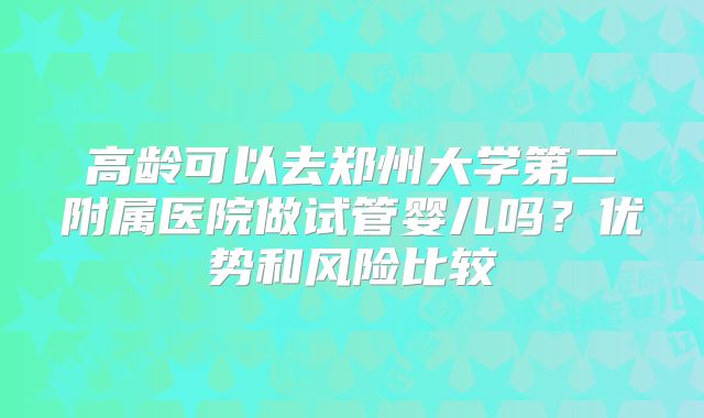 高龄可以去郑州大学第二附属医院做试管婴儿吗？优势和风险比较