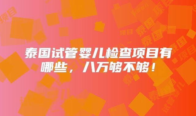泰国试管婴儿检查项目有哪些,八万够不够!